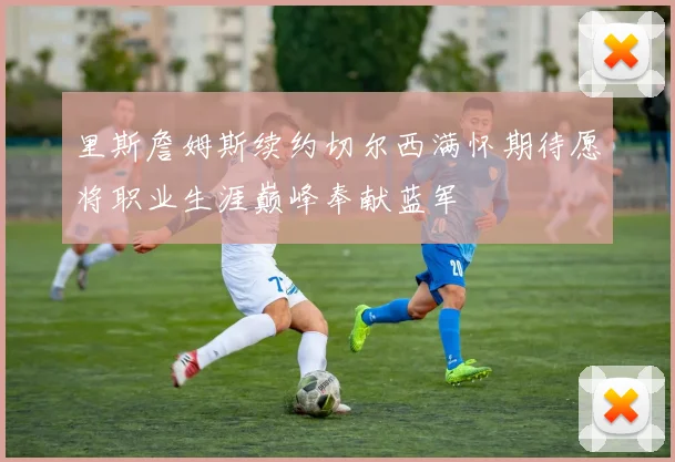 里斯詹姆斯续约切尔西满怀期待愿将职业生涯巅峰奉献蓝军