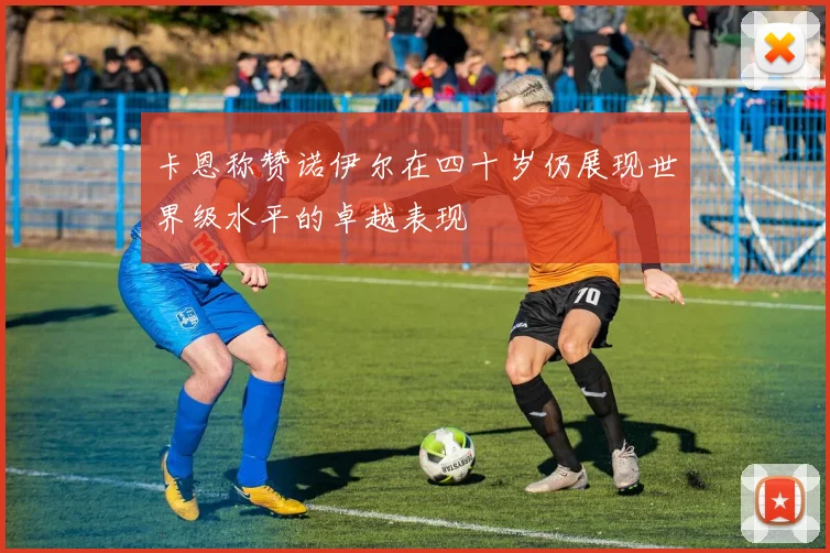 卡恩称赞诺伊尔在四十岁仍展现世界级水平的卓越表现