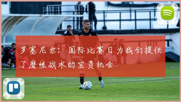 罗塞尼尔：国际比赛日为我们提供了磨练战术的宝贵机会