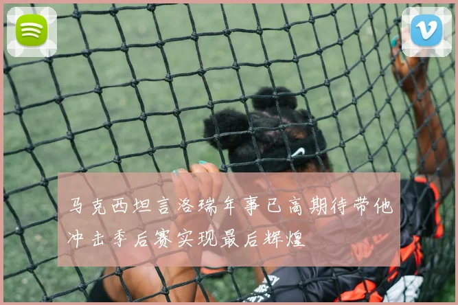 马克西坦言洛瑞年事已高期待带他冲击季后赛实现最后辉煌