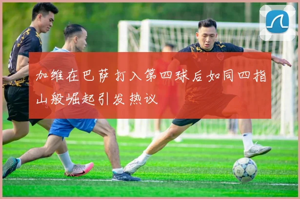 加维在巴萨打入第四球后如同四指山般崛起引发热议