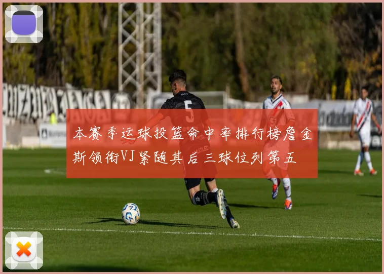 本赛季运球投篮命中率排行榜詹金斯领衔VJ紧随其后三球位列第五